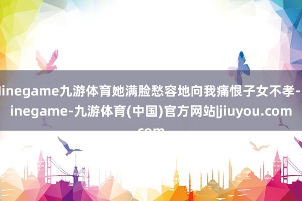Ninegame九游体育她满脸愁容地向我痛恨子女不孝-Ninegame-九游体育(中国)官方网站|jiuyou.com