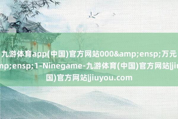 九游体育app(中国)官方网站000&ensp;万元（不含&ensp;1-Ninegame-九游体育(中国)官方网站|jiuyou.com